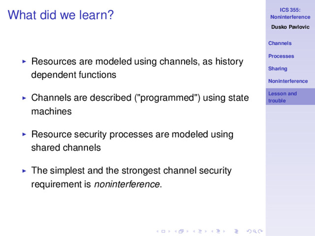 ICS 355:
Noninterference
Dusko Pavlovic
Channels
Processes
Sharing
Noninterference
Lesson and
trouble
What did we learn?
◮ Resources are modeled using channels, as history
dependent functions
◮ Channels are described ("programmed") using state
machines
◮ Resource security processes are modeled using
shared channels
◮ The simplest and the strongest channel security
requirement is noninterference.
