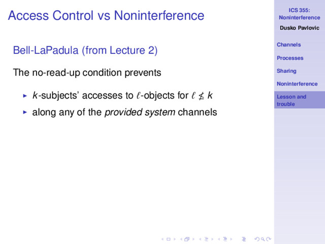 ICS 355:
Noninterference
Dusko Pavlovic
Channels
Processes
Sharing
Noninterference
Lesson and
trouble
Access Control vs Noninterference
Bell-LaPadula (from Lecture 2)
The no-read-up condition prevents
◮ k-subjects’ accesses to ℓ-objects for ℓ k
◮ along any of the provided system channels
