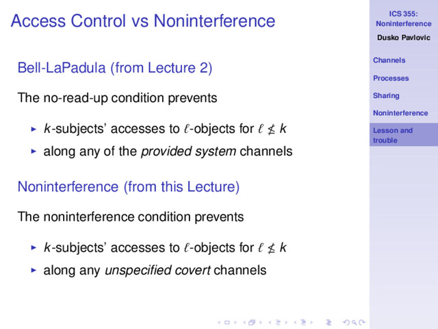 ICS 355:
Noninterference
Dusko Pavlovic
Channels
Processes
Sharing
Noninterference
Lesson and
trouble
Access Control vs Noninterference
Bell-LaPadula (from Lecture 2)
The no-read-up condition prevents
◮ k-subjects’ accesses to ℓ-objects for ℓ k
◮ along any of the provided system channels
Noninterference (from this Lecture)
The noninterference condition prevents
◮ k-subjects’ accesses to ℓ-objects for ℓ k
◮ along any unspeciﬁed covert channels
