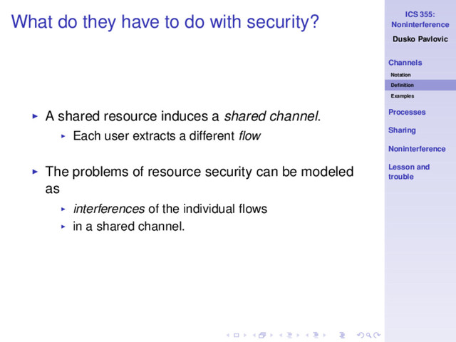 ICS 355:
Noninterference
Dusko Pavlovic
Channels
Notation
Deﬁnition
Examples
Processes
Sharing
Noninterference
Lesson and
trouble
What do they have to do with security?
◮ A shared resource induces a shared channel.
◮ Each user extracts a different ﬂow
◮ The problems of resource security can be modeled
as
◮ interferences of the individual ﬂows
◮ in a shared channel.
