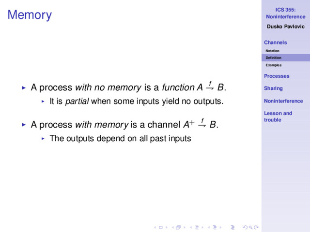 ICS 355:
Noninterference
Dusko Pavlovic
Channels
Notation
Deﬁnition
Examples
Processes
Sharing
Noninterference
Lesson and
trouble
Memory
◮ A process with no memory is a function A f
⇁ B.
◮ It is partial when some inputs yield no outputs.
◮ A process with memory is a channel A+ f
⇁ B.
◮ The outputs depend on all past inputs
