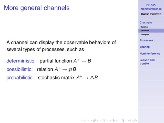ICS 355:
Noninterference
Dusko Pavlovic
Channels
Notation
Deﬁnition
Examples
Processes
Sharing
Noninterference
Lesson and
trouble
More general channels
A channel can display the observable behaviors of
several types of processes, such as
deterministic: partial function A+ ⇁ B
possibilistic: relation A+ → ℘B
probabilistic: stochastic matrix A+ → ∆B
