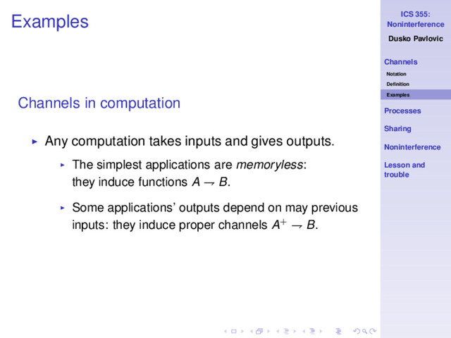 ICS 355:
Noninterference
Dusko Pavlovic
Channels
Notation
Deﬁnition
Examples
Processes
Sharing
Noninterference
Lesson and
trouble
Examples
Channels in computation
◮ Any computation takes inputs and gives outputs.
◮ The simplest applications are memoryless:
they induce functions A ⇁ B.
◮ Some applications’ outputs depend on may previous
inputs: they induce proper channels A+ ⇁ B.
