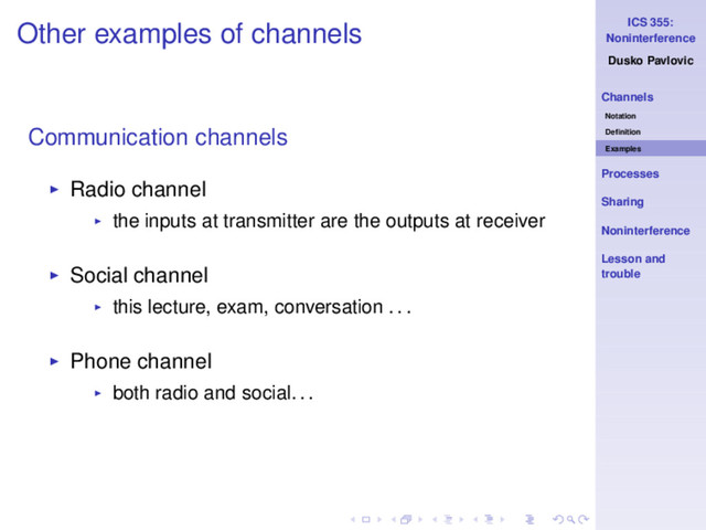 ICS 355:
Noninterference
Dusko Pavlovic
Channels
Notation
Deﬁnition
Examples
Processes
Sharing
Noninterference
Lesson and
trouble
Other examples of channels
Communication channels
◮ Radio channel
◮ the inputs at transmitter are the outputs at receiver
◮ Social channel
◮ this lecture, exam, conversation . . .
◮ Phone channel
◮ both radio and social. . .

