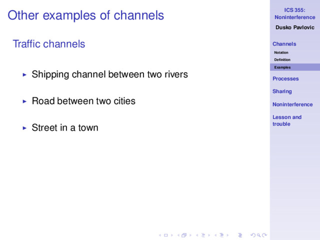 ICS 355:
Noninterference
Dusko Pavlovic
Channels
Notation
Deﬁnition
Examples
Processes
Sharing
Noninterference
Lesson and
trouble
Other examples of channels
Trafﬁc channels
◮ Shipping channel between two rivers
◮ Road between two cities
◮ Street in a town
