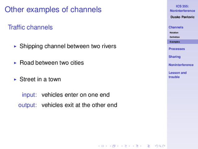 ICS 355:
Noninterference
Dusko Pavlovic
Channels
Notation
Deﬁnition
Examples
Processes
Sharing
Noninterference
Lesson and
trouble
Other examples of channels
Trafﬁc channels
◮ Shipping channel between two rivers
◮ Road between two cities
◮ Street in a town
input: vehicles enter on one end
output: vehicles exit at the other end
