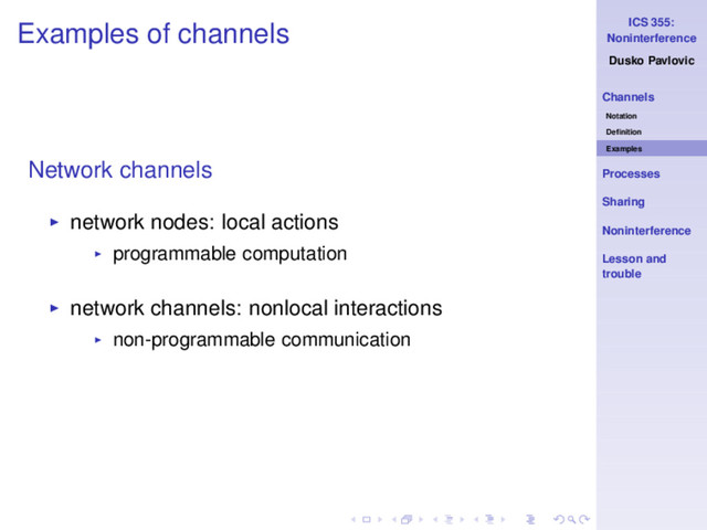 ICS 355:
Noninterference
Dusko Pavlovic
Channels
Notation
Deﬁnition
Examples
Processes
Sharing
Noninterference
Lesson and
trouble
Examples of channels
Network channels
◮ network nodes: local actions
◮ programmable computation
◮ network channels: nonlocal interactions
◮ non-programmable communication

