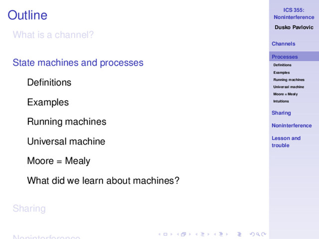 ICS 355:
Noninterference
Dusko Pavlovic
Channels
Processes
Deﬁnitions
Examples
Running machines
Universal machine
Moore = Mealy
Intuitions
Sharing
Noninterference
Lesson and
trouble
Outline
What is a channel?
State machines and processes
Deﬁnitions
Examples
Running machines
Universal machine
Moore = Mealy
What did we learn about machines?
Sharing
