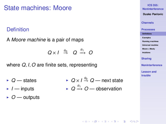 ICS 355:
Noninterference
Dusko Pavlovic
Channels
Processes
Deﬁnitions
Examples
Running machines
Universal machine
Moore = Mealy
Intuitions
Sharing
Noninterference
Lesson and
trouble
State machines: Moore
Deﬁnition
A Moore machine is a pair of maps
Q × I θ0
⇁ Q
θ1
−
−
→ O
where Q, I, O are ﬁnite sets, representing
◮ Q — states
◮ I — inputs
◮ O — outputs
◮ Q × I θ0
⇁ Q — next state
◮ Q
θ1
−
−
→ O — observation
