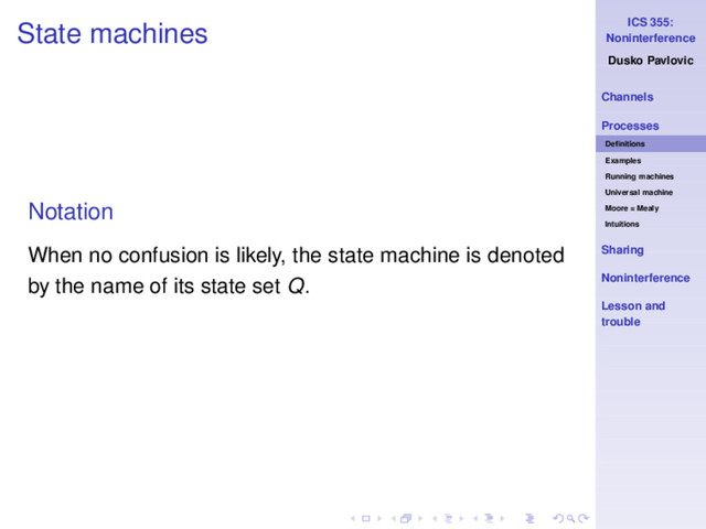 ICS 355:
Noninterference
Dusko Pavlovic
Channels
Processes
Deﬁnitions
Examples
Running machines
Universal machine
Moore = Mealy
Intuitions
Sharing
Noninterference
Lesson and
trouble
State machines
Notation
When no confusion is likely, the state machine is denoted
by the name of its state set Q.
