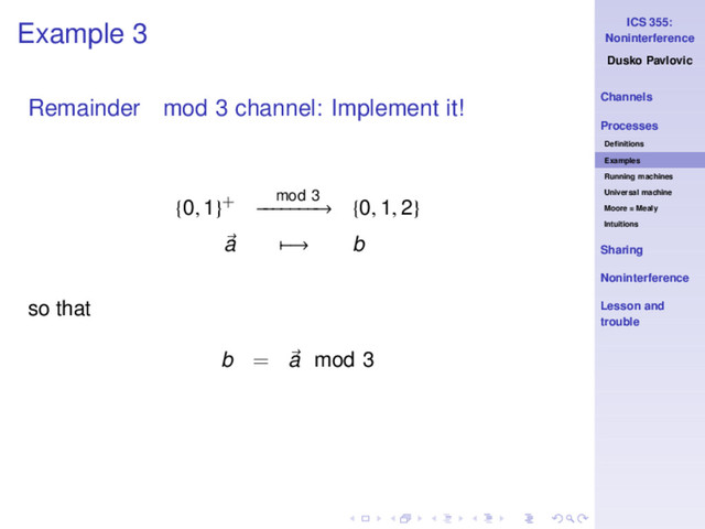 ICS 355:
Noninterference
Dusko Pavlovic
Channels
Processes
Deﬁnitions
Examples
Running machines
Universal machine
Moore = Mealy
Intuitions
Sharing
Noninterference
Lesson and
trouble
Example 3
Remainder mod 3 channel: Implement it!
{0, 1}+ mod 3
−
−
−
−
−
−
−
→ {0, 1, 2}
a −→ b
so that
b = a mod 3
