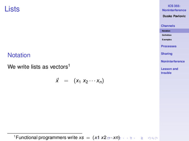 ICS 355:
Noninterference
Dusko Pavlovic
Channels
Notation
Deﬁnition
Examples
Processes
Sharing
Noninterference
Lesson and
trouble
Lists
Notation
We write lists as vectors1
x = (x1 x2 · · · xn)
1Functional programmers write xs = (x1 x2 · · · xn)
