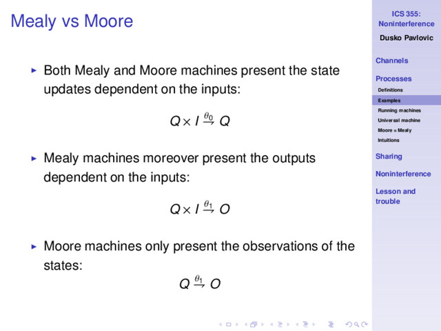 ICS 355:
Noninterference
Dusko Pavlovic
Channels
Processes
Deﬁnitions
Examples
Running machines
Universal machine
Moore = Mealy
Intuitions
Sharing
Noninterference
Lesson and
trouble
Mealy vs Moore
◮ Both Mealy and Moore machines present the state
updates dependent on the inputs:
Q × I θ0
⇁ Q
◮ Mealy machines moreover present the outputs
dependent on the inputs:
Q × I θ1
⇁ O
◮ Moore machines only present the observations of the
states:
Q θ1
⇁ O

