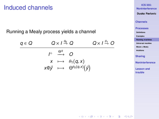 ICS 355:
Noninterference
Dusko Pavlovic
Channels
Processes
Deﬁnitions
Examples
Running machines
Universal machine
Moore = Mealy
Intuitions
Sharing
Noninterference
Lesson and
trouble
Induced channels
Running a Mealy process yields a channel
q ∈ Q Q × I θ0
⇁ Q Q × I θ1
⇁ O
I+ Θq
−
−
→ O
x −→ θ1
(q, x)
x@y −→ Θθ0(q,x) y
