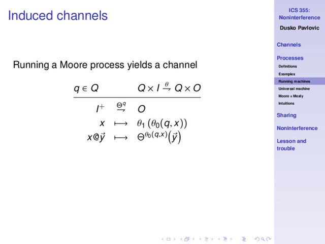 ICS 355:
Noninterference
Dusko Pavlovic
Channels
Processes
Deﬁnitions
Examples
Running machines
Universal machine
Moore = Mealy
Intuitions
Sharing
Noninterference
Lesson and
trouble
Induced channels
Running a Moore process yields a channel
q ∈ Q Q × I θ
⇁ Q × O
I+ Θq
⇁ O
x −→ θ1
(θ0
(q, x))
x@y −→ Θθ0(q,x) y
