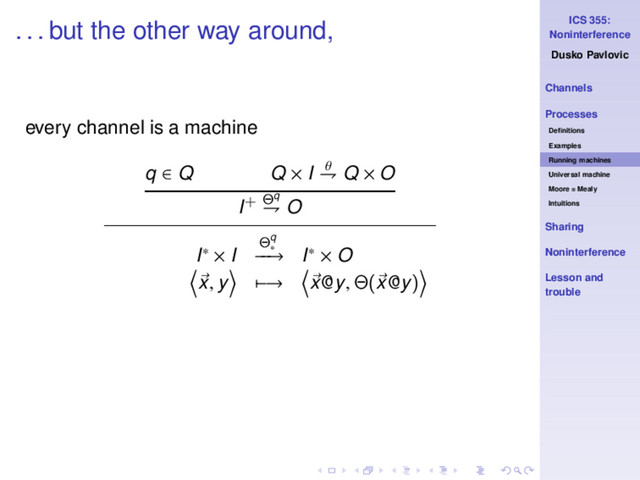 ICS 355:
Noninterference
Dusko Pavlovic
Channels
Processes
Deﬁnitions
Examples
Running machines
Universal machine
Moore = Mealy
Intuitions
Sharing
Noninterference
Lesson and
trouble
. . . but the other way around,
every channel is a machine
q ∈ Q Q × I θ
⇁ Q × O
I+ Θq
⇁ O
I∗ × I
Θq
∗
−
−
→ I∗ × O
x, y −→ x@y, Θ(x@y)
