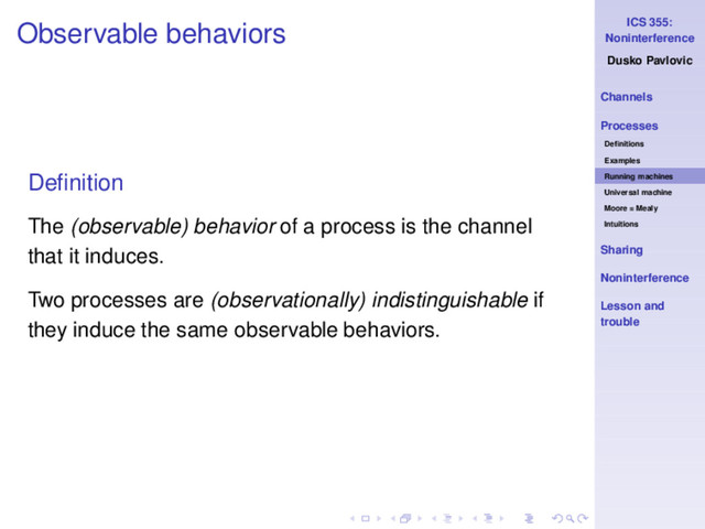 ICS 355:
Noninterference
Dusko Pavlovic
Channels
Processes
Deﬁnitions
Examples
Running machines
Universal machine
Moore = Mealy
Intuitions
Sharing
Noninterference
Lesson and
trouble
Observable behaviors
Deﬁnition
The (observable) behavior of a process is the channel
that it induces.
Two processes are (observationally) indistinguishable if
they induce the same observable behaviors.
