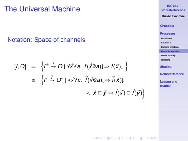 ICS 355:
Noninterference
Dusko Pavlovic
Channels
Processes
Deﬁnitions
Examples
Running machines
Universal machine
Moore = Mealy
Intuitions
Sharing
Noninterference
Lesson and
trouble
The Universal Machine
Notation: Space of channels
[I, O] = I+ f
⇁ O | ∀x∀a. f(x@a)↓⇒ f(x)↓
I∗ f
⇁ O∗ | ∀x∀a. f(x@a)↓⇒ f(x)↓
∧ x ⊑ y ⇒ f(x) ⊑ f(y)
