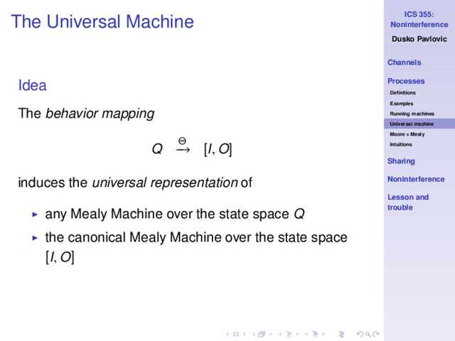 ICS 355:
Noninterference
Dusko Pavlovic
Channels
Processes
Deﬁnitions
Examples
Running machines
Universal machine
Moore = Mealy
Intuitions
Sharing
Noninterference
Lesson and
trouble
The Universal Machine
Idea
The behavior mapping
Q Θ
−
→ [I, O]
induces the universal representation of
◮ any Mealy Machine over the state space Q
◮ the canonical Mealy Machine over the state space
[I, O]
