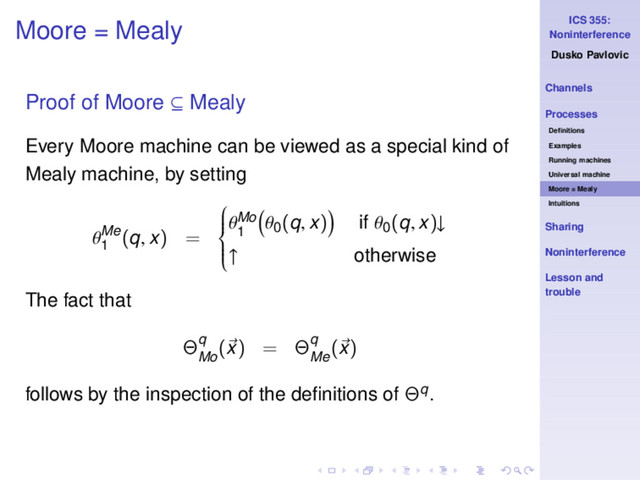 ICS 355:
Noninterference
Dusko Pavlovic
Channels
Processes
Deﬁnitions
Examples
Running machines
Universal machine
Moore = Mealy
Intuitions
Sharing
Noninterference
Lesson and
trouble
Moore = Mealy
Proof of Moore ⊆ Mealy
Every Moore machine can be viewed as a special kind of
Mealy machine, by setting
θMe
1
(q, x) =









θMo
1
θ0
(q, x) if θ0
(q, x)↓
↑ otherwise
The fact that
Θq
Mo
(x) = Θq
Me
(x)
follows by the inspection of the deﬁnitions of Θq.
