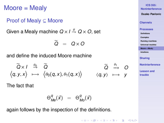 ICS 355:
Noninterference
Dusko Pavlovic
Channels
Processes
Deﬁnitions
Examples
Running machines
Universal machine
Moore = Mealy
Intuitions
Sharing
Noninterference
Lesson and
trouble
Moore = Mealy
Proof of Mealy ⊆ Moore
Given a Mealy machine Q × I θ
⇁ Q × O, set
Q = Q × O
and deﬁne the induced Moore machine
Q × I θ0
⇁ Q
q, y, x −→ θ0
(q, x), θ1
(q, x)
Q
θ1
−
−
→ O
q, y −→ y
The fact that
Θq
Me
(x) = Θq
Mo
(x)
again follows by the inspection of the deﬁnitions.
