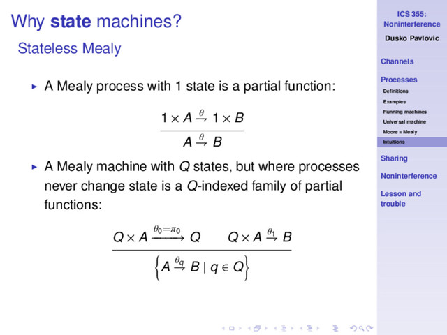 ICS 355:
Noninterference
Dusko Pavlovic
Channels
Processes
Deﬁnitions
Examples
Running machines
Universal machine
Moore = Mealy
Intuitions
Sharing
Noninterference
Lesson and
trouble
Why state machines?
Stateless Mealy
◮ A Mealy process with 1 state is a partial function:
1 × A θ
⇁ 1 × B
A θ
⇁ B
◮ A Mealy machine with Q states, but where processes
never change state is a Q-indexed family of partial
functions:
Q × A
θ0=π0
−
−
−
−
−
→ Q Q × A θ1
⇁ B
A θq
⇁ B | q ∈ Q
