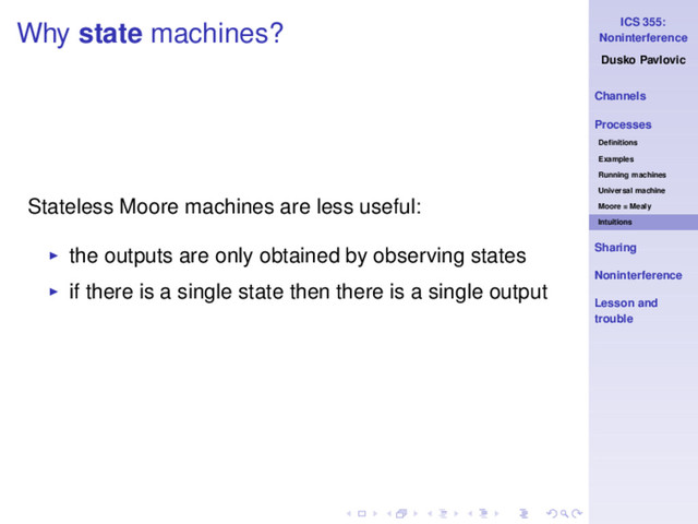 ICS 355:
Noninterference
Dusko Pavlovic
Channels
Processes
Deﬁnitions
Examples
Running machines
Universal machine
Moore = Mealy
Intuitions
Sharing
Noninterference
Lesson and
trouble
Why state machines?
Stateless Moore machines are less useful:
◮ the outputs are only obtained by observing states
◮ if there is a single state then there is a single output
