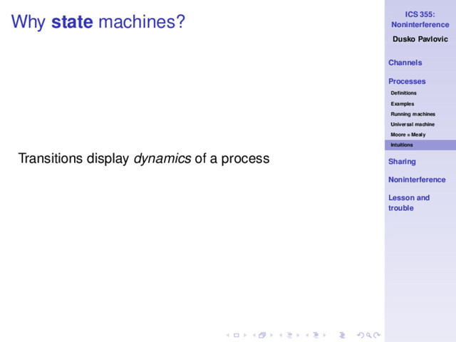 ICS 355:
Noninterference
Dusko Pavlovic
Channels
Processes
Deﬁnitions
Examples
Running machines
Universal machine
Moore = Mealy
Intuitions
Sharing
Noninterference
Lesson and
trouble
Why state machines?
Transitions display dynamics of a process

