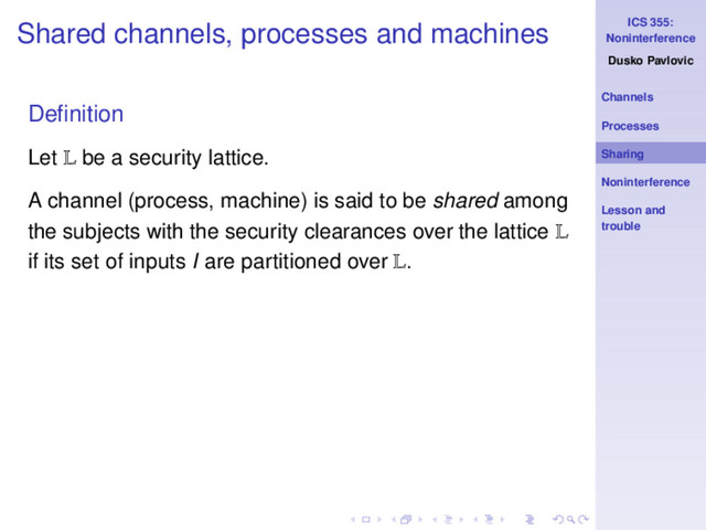 ICS 355:
Noninterference
Dusko Pavlovic
Channels
Processes
Sharing
Noninterference
Lesson and
trouble
Shared channels, processes and machines
Deﬁnition
Let L be a security lattice.
A channel (process, machine) is said to be shared among
the subjects with the security clearances over the lattice L
if its set of inputs I are partitioned over L.
