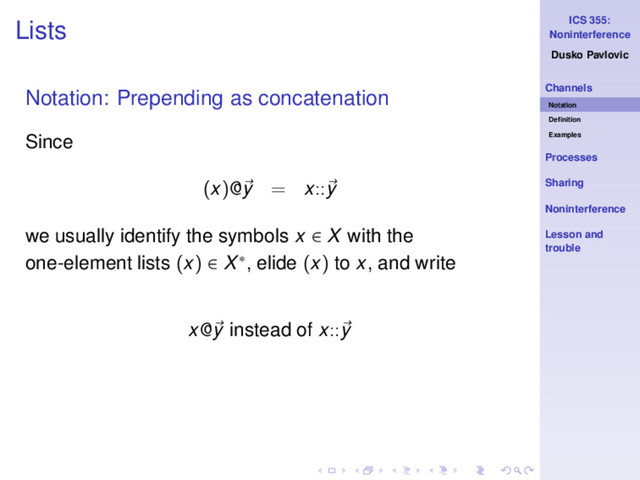 ICS 355:
Noninterference
Dusko Pavlovic
Channels
Notation
Deﬁnition
Examples
Processes
Sharing
Noninterference
Lesson and
trouble
Lists
Notation: Prepending as concatenation
Since
(x)@y = x::y
we usually identify the symbols x ∈ X with the
one-element lists (x) ∈ X∗, elide (x) to x, and write
x@y instead of x::y
