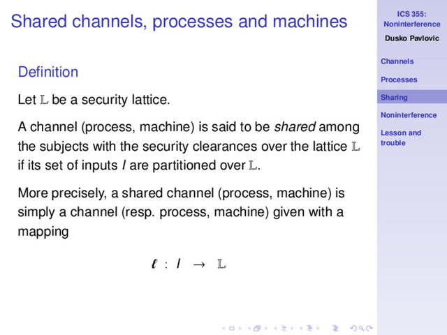 ICS 355:
Noninterference
Dusko Pavlovic
Channels
Processes
Sharing
Noninterference
Lesson and
trouble
Shared channels, processes and machines
Deﬁnition
Let L be a security lattice.
A channel (process, machine) is said to be shared among
the subjects with the security clearances over the lattice L
if its set of inputs I are partitioned over L.
More precisely, a shared channel (process, machine) is
simply a channel (resp. process, machine) given with a
mapping
ℓ : I → L
