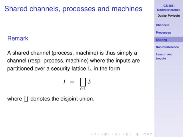 ICS 355:
Noninterference
Dusko Pavlovic
Channels
Processes
Sharing
Noninterference
Lesson and
trouble
Shared channels, processes and machines
Remark
A shared channel (process, machine) is thus simply a
channel (resp. process, machine) where the inputs are
partitioned over a security lattice L, in the form
I =
ℓ∈L
Iℓ
where denotes the disjoint union.
