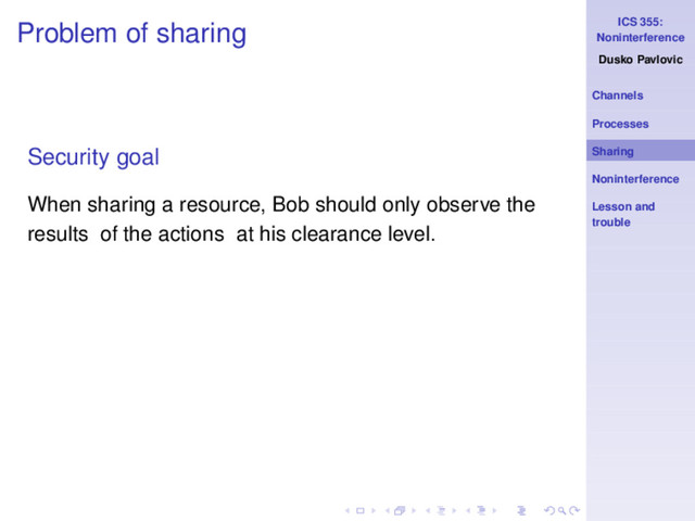 ICS 355:
Noninterference
Dusko Pavlovic
Channels
Processes
Sharing
Noninterference
Lesson and
trouble
Problem of sharing
Security goal
When sharing a resource, Bob should only observe the
results of the actions at his clearance level.
