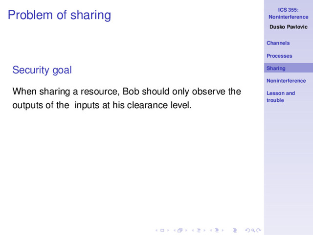 ICS 355:
Noninterference
Dusko Pavlovic
Channels
Processes
Sharing
Noninterference
Lesson and
trouble
Problem of sharing
Security goal
When sharing a resource, Bob should only observe the
outputs of the inputs at his clearance level.
