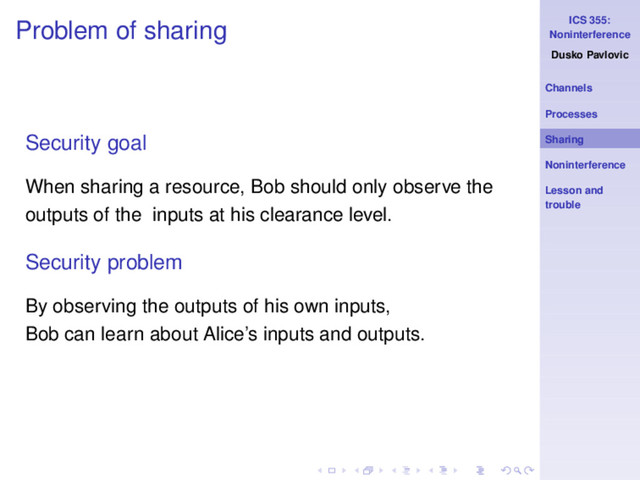 ICS 355:
Noninterference
Dusko Pavlovic
Channels
Processes
Sharing
Noninterference
Lesson and
trouble
Problem of sharing
Security goal
When sharing a resource, Bob should only observe the
outputs of the inputs at his clearance level.
Security problem
By observing the outputs of his own inputs,
Bob can learn about Alice’s inputs and outputs.
