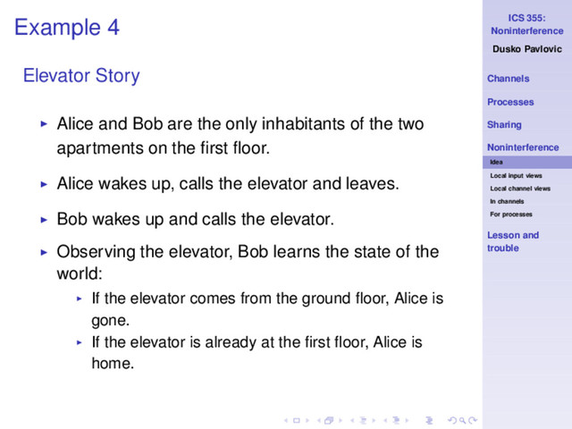 ICS 355:
Noninterference
Dusko Pavlovic
Channels
Processes
Sharing
Noninterference
Idea
Local input views
Local channel views
In channels
For processes
Lesson and
trouble
Example 4
Elevator Story
◮ Alice and Bob are the only inhabitants of the two
apartments on the ﬁrst ﬂoor.
◮ Alice wakes up, calls the elevator and leaves.
◮ Bob wakes up and calls the elevator.
◮ Observing the elevator, Bob learns the state of the
world:
◮ If the elevator comes from the ground ﬂoor, Alice is
gone.
◮ If the elevator is already at the ﬁrst ﬂoor, Alice is
home.
