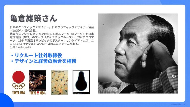 © Recruit Co., Ltd.
亀倉雄策さん
・リクルート社外取締役
・デザインと経営の融合を標榜
日本のグラフィックデザイナー。日本グラフィックデザイナー協会
（JAGDA）初代会長。
代表作にフジテレビジョンの旧シンボルマーク（8マーク）や日本
電信電話（NTT）のマーク（ダイナミックループ）、TDKのロゴマ
ーク、1964年東京オリンピックのポスター、サンケイアトムズ、ニ
コンFおよびヤクルトスワローズのユニフォームがある。
出典：wikipedia
