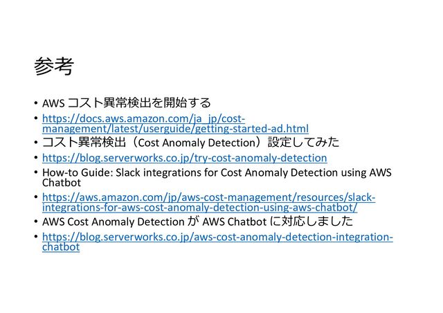 参考
• AWS コスト異常検出を開始する
• https://docs.aws.amazon.com/ja_jp/cost-
management/latest/userguide/getting-started-ad.html
• コスト異常検出（Cost Anomaly Detection）設定してみた
• https://blog.serverworks.co.jp/try-cost-anomaly-detection
• How-to Guide: Slack integrations for Cost Anomaly Detection using AWS
Chatbot
• https://aws.amazon.com/jp/aws-cost-management/resources/slack-
integrations-for-aws-cost-anomaly-detection-using-aws-chatbot/
• AWS Cost Anomaly Detection が AWS Chatbot に対応しました
• https://blog.serverworks.co.jp/aws-cost-anomaly-detection-integration-
chatbot
