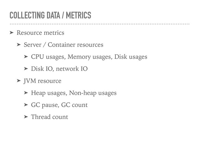 COLLECTING DATA / METRICS
➤ Resource metrics
➤ Server / Container resources
➤ CPU usages, Memory usages, Disk usages
➤ Disk IO, network IO
➤ JVM resource
➤ Heap usages, Non-heap usages
➤ GC pause, GC count
➤ Thread count
