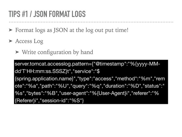TIPS #1 / JSON FORMAT LOGS
➤ Format logs as JSON at the log out put time!
➤ Access Log
➤ Write conﬁguration by hand
server.tomcat.accesslog.pattern={"@timestamp":"%{yyyy-MM-
dd'T'HH:mm:ss.SSSZ}t","service":"$
{spring.application.name}","type":"access","method":"%m","rem
ote":"%a","path":"%U","query":"%q","duration":"%D","status":"
%s","bytes":"%B","user-agent":"%{User-Agent}i","referer":"%
{Referer}i","session-id":"%S"}

