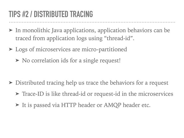 TIPS #2 / DISTRIBUTED TRACING
➤ In monolithic Java applications, application behaviors can be
traced from application logs using “thread-id”.
➤ Logs of microservices are micro-partitioned
➤ No correlation ids for a single request!
➤ Distributed tracing help us trace the behaviors for a request
➤ Trace-ID is like thread-id or request-id in the microservices
➤ It is passed via HTTP header or AMQP header etc.
