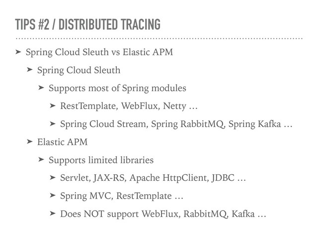 TIPS #2 / DISTRIBUTED TRACING
➤ Spring Cloud Sleuth vs Elastic APM
➤ Spring Cloud Sleuth
➤ Supports most of Spring modules
➤ RestTemplate, WebFlux, Netty …
➤ Spring Cloud Stream, Spring RabbitMQ, Spring Kafka …
➤ Elastic APM
➤ Supports limited libraries
➤ Servlet, JAX-RS, Apache HttpClient, JDBC …
➤ Spring MVC, RestTemplate …
➤ Does NOT support WebFlux, RabbitMQ, Kafka …
