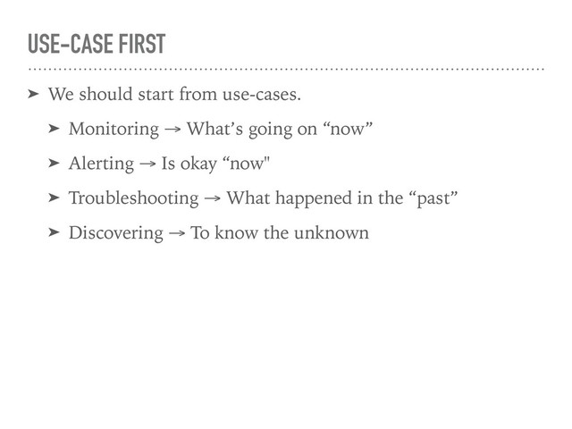 USE-CASE FIRST
➤ We should start from use-cases.
➤ Monitoring → What’s going on “now”
➤ Alerting → Is okay “now"
➤ Troubleshooting → What happened in the “past”
➤ Discovering → To know the unknown
