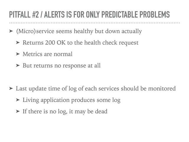 PITFALL #2 / ALERTS IS FOR ONLY PREDICTABLE PROBLEMS
➤ (Micro)service seems healthy but down actually
➤ Returns 200 OK to the health check request
➤ Metrics are normal
➤ But returns no response at all
➤ Last update time of log of each services should be monitored
➤ Living application produces some log
➤ If there is no log, it may be dead
