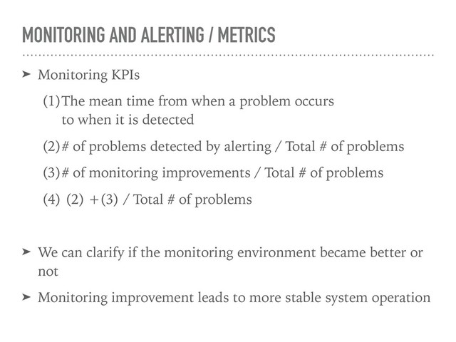 MONITORING AND ALERTING / METRICS
➤ Monitoring KPIs
(1)The mean time from when a problem occurs 
to when it is detected
(2)# of problems detected by alerting / Total # of problems
(3)# of monitoring improvements / Total # of problems
(4) (2) +(3) / Total # of problems
➤ We can clarify if the monitoring environment became better or
not
➤ Monitoring improvement leads to more stable system operation
