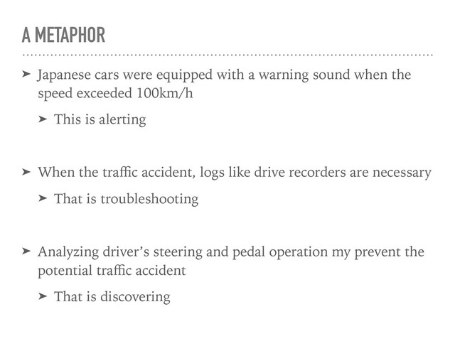 A METAPHOR
➤ Japanese cars were equipped with a warning sound when the
speed exceeded 100km/h
➤ This is alerting
➤ When the traﬃc accident, logs like drive recorders are necessary
➤ That is troubleshooting
➤ Analyzing driver’s steering and pedal operation my prevent the
potential traﬃc accident
➤ That is discovering
