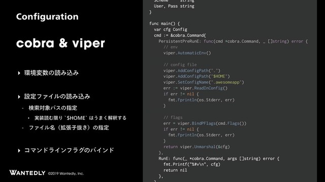©2019 Wantedly, Inc.
cobra & viper
$POGJHVSBUJPO
Scheme string
User, Pass string
}
func main() {
var cfg Config
cmd := &cobra.Command{
PersistentPreRunE: func(cmd *cobra.Command, _ []string) error {
// env
viper.AutomaticEnv()
// config file
viper.AddConfigPath(".")
viper.AddConfigPath("$HOME")
viper.SetConfigName(".awesomeapp")
err := viper.ReadInConfig()
if err != nil {
fmt.Fprintln(os.Stderr, err)
}
// flags
err = viper.BindPFlags(cmd.Flags())
if err != nil {
fmt.Fprintln(os.Stderr, err)
}
return viper.Unmarshal(&cfg)
},
RunE: func(_ *cobra.Command, args []string) error {
fmt.Printf("%#v\n", cfg)
return nil
},
‣ ؀ڥม਺ͷಡΈࠐΈ
‣ ઃఆϑΝΠϧͷಡΈࠐΈ
 ݕࡧର৅ύεͷࢦఆ
‣ ࣮૷ಡΉݶΓA)0.&A͸͏·͘ղऍ͢Δ
 ϑΝΠϧ໊ʢ֦ுࢠൈ͖ʣͷࢦఆ
‣ ίϚϯυϥΠϯϑϥάͷόΠϯυ
