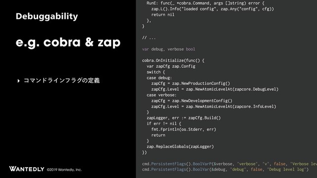 ©2019 Wantedly, Inc.
%FCVHHBCJMJUZ
e.g. cobra & zap
RunE: func(_ *cobra.Command, args []string) error {
zap.L().Info("loaded config", zap.Any("config", cfg))
return nil
},
}
// ...
var debug, verbose bool
cobra.OnInitialize(func() {
var zapCfg zap.Config
switch {
case debug:
zapCfg = zap.NewProductionConfig()
zapCfg.Level = zap.NewAtomicLevelAt(zapcore.DebugLevel)
case verbose:
zapCfg = zap.NewDevelopmentConfig()
zapCfg.Level = zap.NewAtomicLevelAt(zapcore.InfoLevel)
}
zapLogger, err := zapCfg.Build()
if err != nil {
fmt.Fprintln(os.Stderr, err)
return
}
zap.ReplaceGlobals(zapLogger)
})
cmd.PersistentFlags().BoolVarP(&verbose, "verbose", "v", false, "Verbose lev
cmd.PersistentFlags().BoolVar(&debug, "debug", false, "Debug level log")
‣ ίϚϯυϥΠϯϑϥάͷఆٛ

