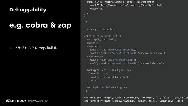 ©2019 Wantedly, Inc.
%FCVHHBCJMJUZ
e.g. cobra & zap
RunE: func(_ *cobra.Command, args []string) error {
zap.L().Info("loaded config", zap.Any("config", cfg))
return nil
},
}
// ...
var debug, verbose bool
cobra.OnInitialize(func() {
var zapCfg zap.Config
switch {
case debug:
zapCfg = zap.NewProductionConfig()
zapCfg.Level = zap.NewAtomicLevelAt(zapcore.DebugLevel)
case verbose:
zapCfg = zap.NewDevelopmentConfig()
zapCfg.Level = zap.NewAtomicLevelAt(zapcore.InfoLevel)
}
zapLogger, err := zapCfg.Build()
if err != nil {
fmt.Fprintln(os.Stderr, err)
return
}
zap.ReplaceGlobals(zapLogger)
})
cmd.PersistentFlags().BoolVarP(&verbose, "verbose", "v", false, "Verbose lev
cmd.PersistentFlags().BoolVar(&debug, "debug", false, "Debug level log")
‣ ϑϥάΛ΋ͱʹ[BQॳظԽ
