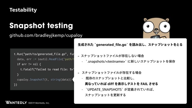 ©2019 Wantedly, Inc.
Snapshot testing
HJUIVCDPNCSBEMFZKLFNQDVQBMPZ
5FTUBCJMJUZ
t.Run("path/to/generated_file.go", func(t *testing.T) {
data, err := ioutil.ReadFile("path/to/generated_file.go")
if err != nil {
t.Fatalf("failed to read file: %v", err)
}
cupaloy.SnapshotT(t, string(data))
})
ੜ੒͞ΕͨAHFOFSBUFE@pMFHPAΛಡΈग़͠ɺεφοϓγϣοτΛͱΔ
 εφοϓγϣοτϑΝΠϧ͕ଘࡏ͠ͳ͍৔߹
 ATOBQTIPUTUFTUOBNFAʹ৽͍͠εφοϓγϣοτΛอଘ
 εφοϓγϣοτϑΝΠϧ͕ଘࡏ͢Δ৔߹
 طଘͷεφοϓγϣοτͱൺֱ͠ɺ 
ҟͳ͍ͬͯΕ͹EJGGΛදࣔ͠ςετΛ'"*-ͤ͞Δ
 A61%"5&@4/"14)054A͕ఆٛ͞Ε͍ͯΕ͹ɺ 
εφοϓγϣοτΛߋ৽͢Δ
